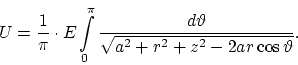 \begin{displaymath}
U = \frac{1}{\pi} \cdot E \int \limits^{\pi}_0 \frac{d \vartheta}
{\sqrt{a^2 + r^2 + z^2 - 2 ar \cos \vartheta}}.
\end{displaymath}